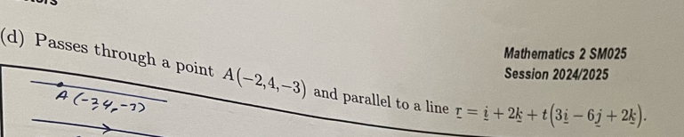 Mathematics 2 SM025 
Session 2024/2025 
(d) Passes through a point A(-2,4,-3) and parallel to a line r=_ i+2k+t(3_ i-6_ j+2k).