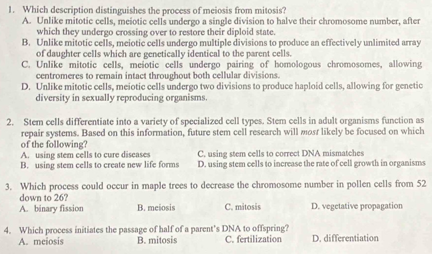 Which description distinguishes the process of meiosis from mitosis?
A. Unlike mitotic cells, meiotic cells undergo a single division to halve their chromosome number, after
which they undergo crossing over to restore their diploid state.
B. Unlike mitotic cells, meiotic cells undergo multiple divisions to produce an effectively unlimited array
of daughter cells which are genetically identical to the parent cells.
C. Unlike mitotic cells, meiotic cells undergo pairing of homologous chromosomes, allowing
centromeres to remain intact throughout both cellular divisions.
D. Unlike mitotic cells, meiotic cells undergo two divisions to produce haploid cells, allowing for genetic
diversity in sexually reproducing organisms.
2. Stem cells differentiate into a variety of specialized cell types. Stem cells in adult organisms function as
repair systems. Based on this information, future stem cell research will most likely be focused on which
of the following?
A. using stem cells to cure diseases C. using stem cells to correct DNA mismatches
B. using stem cells to create new life forms D. using stem cells to increase the rate of cell growth in organisms
3. Which process could occur in maple trees to decrease the chromosome number in pollen cells from 52
down to 26?
A. binary fission B. meiosis C. mitosis D. vegetative propagation
4. Which process initiates the passage of half of a parent’s DNA to offspring?
A. meiosis B. mitosis C. fertilization D. differentiation