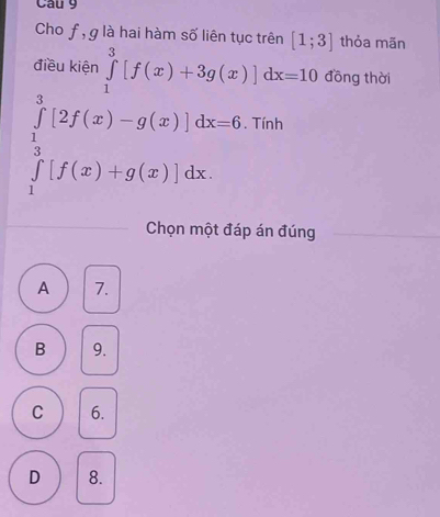 Cho f, g là hai hàm số liên tục trên [1;3] thỏa mãn
điều kiện ∈tlimits _1^3[f(x)+3g(x)]dx=10 đồng thời
∈tlimits _1^3[2f(x)-g(x)]dx=6 Tính
Chọn một đáp án đúng
A 7.
B 9.
C 6.
D 8.