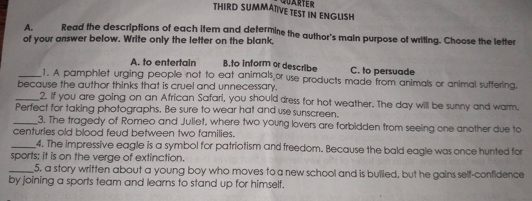 QUARTER
THIRD SUMMATIVE TEST IN ENGLISH
A. 2 Read the descriptions of each item and determine the author's main purpose of writing. Choose the letter
of your answer below. Write only the letter on the blank.
A. to entertain B.to inform or describe
C. to persuade
_1. A pamphlet urging people not to eat animals or use products made from animals or animal suffering,
because the author thinks that is cruel and unnecessary.
_2. If you are going on an African Safari, you should dress for hot weather. The day will be sunny and warm.
Perfect for taking photographs. Be sure to wear hat and use sunscreen.
_3. The tragedy of Romeo and Juliet, where two young lovers are forbidden from seeing one another due to
centuries old blood feud between two families.
_4. The impressive eagle is a symbol for patriotism and freedom. Because the bald eagle was once hunted for
sports; it is on the verge of extinction.
_5. a story written about a young boy who moves to a new school and is bullied, but he gains self-confidence
by joining a sports team and learns to stand up for himself.