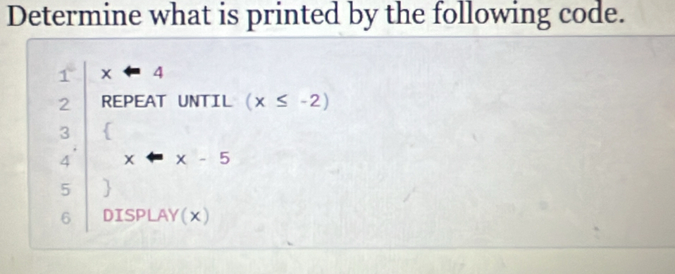 Determine what is printed by the following code.
1° xarrow 4
2 REPEAT UNTIL (x≤ -2)
3 
4 x-x-5
5 
6 DISPLAY(x)