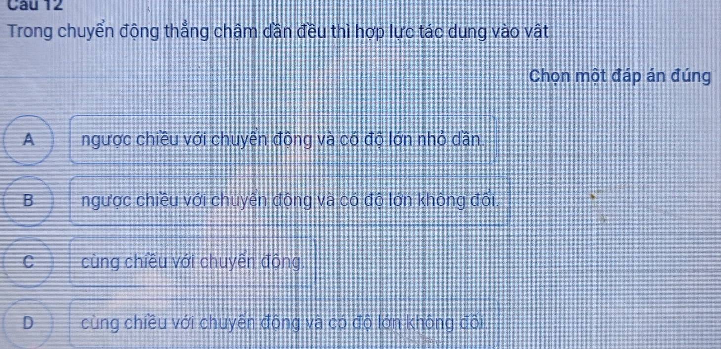 Trong chuyển động thẳng chậm dần đều thì hợp lực tác dụng vào vật
Chọn một đáp án đúng
A ngược chiều với chuyển động và có độ lớn nhỏ dần.
B ngược chiều với chuyển động và có độ lớn không đổi.
C cùng chiều với chuyển động
D cùng chiều với chuyển động và có độ lớn không đối