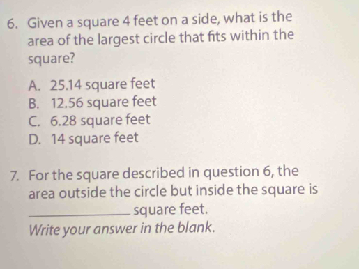 Given a square 4 feet on a side, what is the
area of the largest circle that fits within the
square?
A. 25.14 square feet
B. 12.56 square feet
C. 6.28 square feet
D. 14 square feet
7. For the square described in question 6, the
area outside the circle but inside the square is
_ square feet.
Write your answer in the blank.