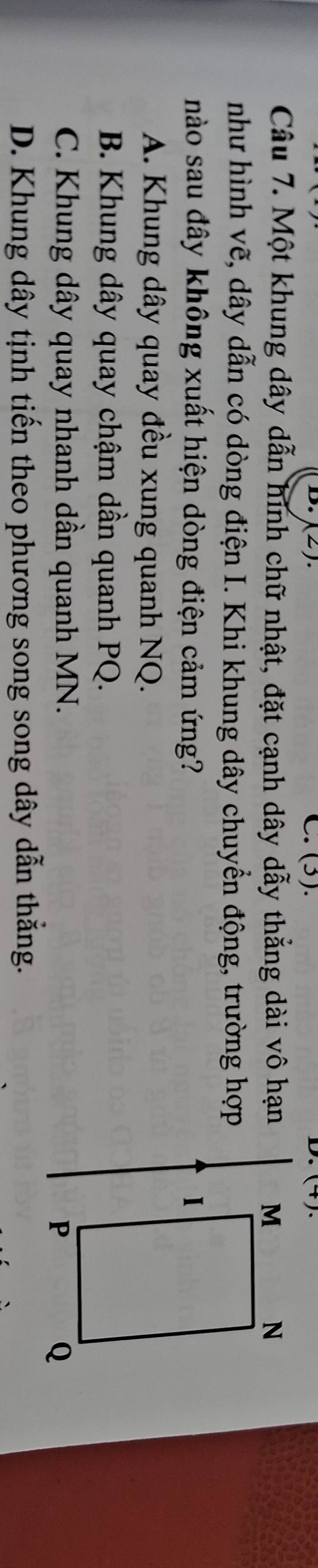 (2). C. (3). ()、
D.
Câu 7. Một khung dây dẫn hình chữ nhật, đặt cạnh dây dẫy thẳng dài vô hạn 
như hình vẽ, dây dẫn có dòng điện I. Khi khung dây chuyển động, trường hợp
nào sau đây không xuất hiện dòng điện cảm ứng?
A. Khung dây quay đều xung quanh NQ.
B. Khung dây quay chậm dần quanh PQ.
C. Khung dây quay nhanh dần quanh MN.
D. Khung dây tịnh tiến theo phương song song dây dẫn thắng.