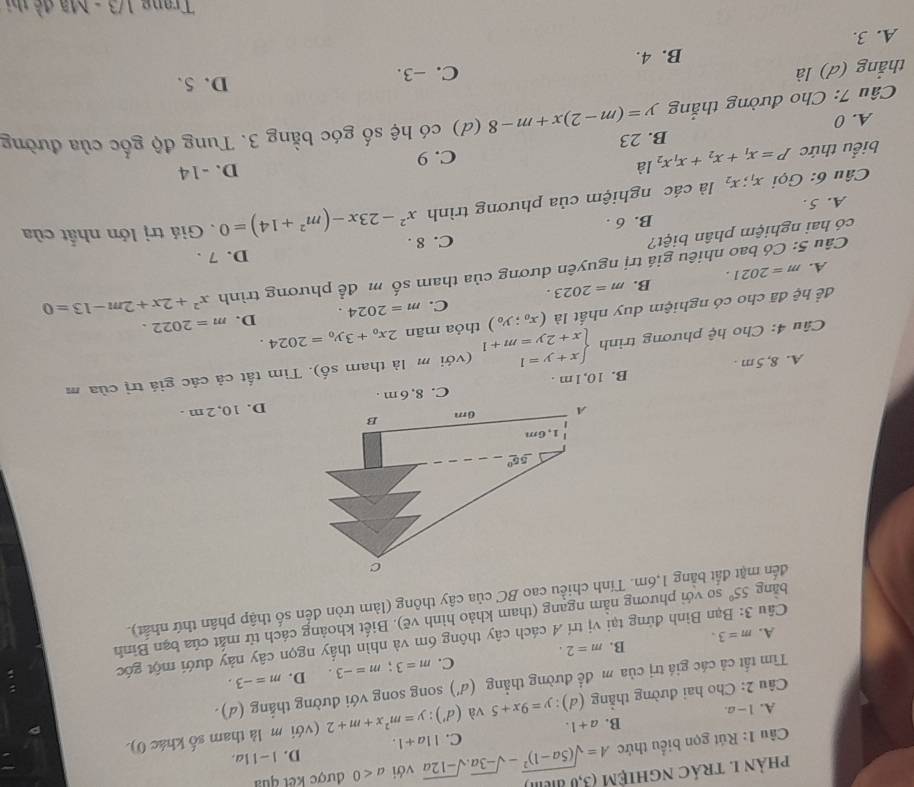 phản 1 trác nghiệm (3,0 đim)
D. |-1| a.
Câu 1: Rút gọn biểu thức A=sqrt((5a-1)^2)-sqrt(-3a).sqrt(-12a) C. 11a+1. với a<0</tex> được kết quả
B. a+1.
Câu 2: Cho hai đường thắng (d):y=9x+5 và (d'):y=m^2x+m+2 (với m là tham số khác 0).
A. 1-a.
Tìm tất cả các giá trị của m để đường thẳng (d' ) song song với đường thắng (d).
A. m=3. B. m=2. C. m=3;m=-3.
D. m=-3.
Câu 3: Bạn Bình đứng tại vị trí 4 cách cây thông 6m và nhìn thấy ngọn cây này dưới một góc
bǎng 55° so với phương nằm ngang (tham khảo hình vẽ). Biết khoảng cách từ mắt của bạn Bình
đến mặt đất bằng 1,6m. Tính chiều cao BC của cây thông (làm tròn đến số thập phân thứ nhất).
D. 10, 2 m .
A. 8, 5m . B. 10, 1 m . C. 8, 6 m .
Câu 4: Cho hệ phương trình beginarrayl x+y=1 x+2y=m+1endarray. (với m là tham shat o). Tìm tất cả các giá trị của m
D.
để hệ đã cho có nghiệm duy nhất là (x_0;y_0) thỏa mān 2x_0+3y_0=2024. m=2022.
C.
A. m=2021. B. m=2023. m=2024.
Câu 5: Có bao nhiêu giá trị nguyên dương của tham số m để phương trình x^2+2x+2m-13=0
C. 8 .
có hai nghiệm phân biệt? D. 7 .
B. 6 .. Giá trị lớn nhất của
A. 5.
Câu 6: Gọi x_1;x_2 là các nghiệm của phương trình x^2-23x-(m^2+14)=0
biểu thức P=x_1+x_2+x_1x_2la C. 9 D. -14
B. 23
Câu 7: Cho đường thắng y=(m-2)x+m-8 (d) có hệ số góc bằng 3. Tung độ gốc của đường
A. 0
thắng (d) là C. -3.
D. 5.
B. 4.
A. 3.
Trang 1/3 - Mã đề thị