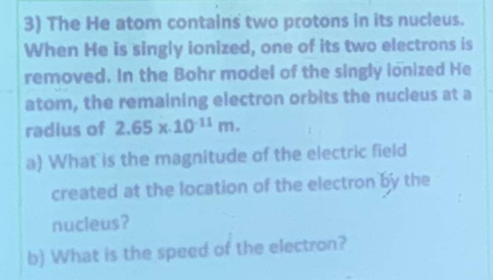 The He atom contains two protons in its nucleus. 
When He is singly ionized, one of its two electrons is 
removed. In the Bohr model of the singly ionized He 
atom, the remaining electron orbits the nucleus at a 
radius of 2.65x.10^(-11)m. 
a) What is the magnitude of the electric field 
created at the location of the electron by the 
nucleus? 
b) What is the speed of the electron?