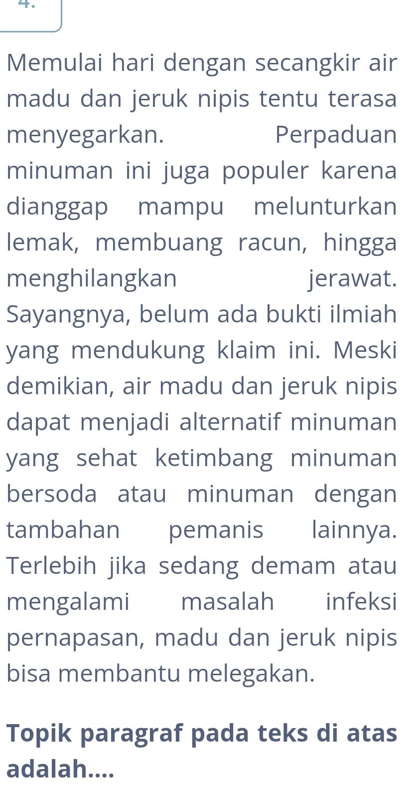 Memulai hari dengan secangkir air 
madu dan jeruk nipis tentu terasa 
menyegarkan. Perpaduan 
minuman ini juga populer karena 
dianggap mampu melunturkan 
lemak, membuang racun, hingga 
menghilangkan jerawat. 
Sayangnya, belum ada bukti ilmiah 
yang mendukung klaim ini. Meski 
demikian, air madu dan jeruk nipis 
dapat menjadi alternatif minuman 
yang sehat ketimbang minuman 
bersoda atau minuman dengan 
tambahan pemanis lainnya. 
Terlebih jika sedang demam atau 
mengalami masalah infeksi 
pernapasan, madu dan jeruk nipis 
bisa membantu melegakan. 
Topik paragraf pada teks di atas 
adalah....