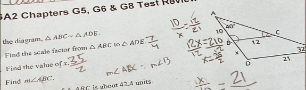 GA2 Chapters G5, G6 & G8 Test Re
the diagram, △ ABCsim △ ADE.
Find the scale factor from △ ABC to △ ADE.
Find the value of x
Find m∠ ABC.
ABC is about 42.4 units.