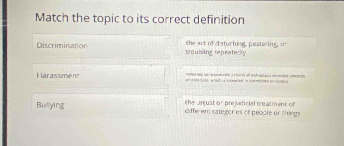 Match the topic to its correct definition
Discrimination
the act of disturbing, pestering, or
troubling repeatedly
repeated, unreasonable actions of individuals directed towards
Harassment an associate, which is intended to intimidate or control
the unjust or prejudicial treatment of
Bullying different categories of people or things