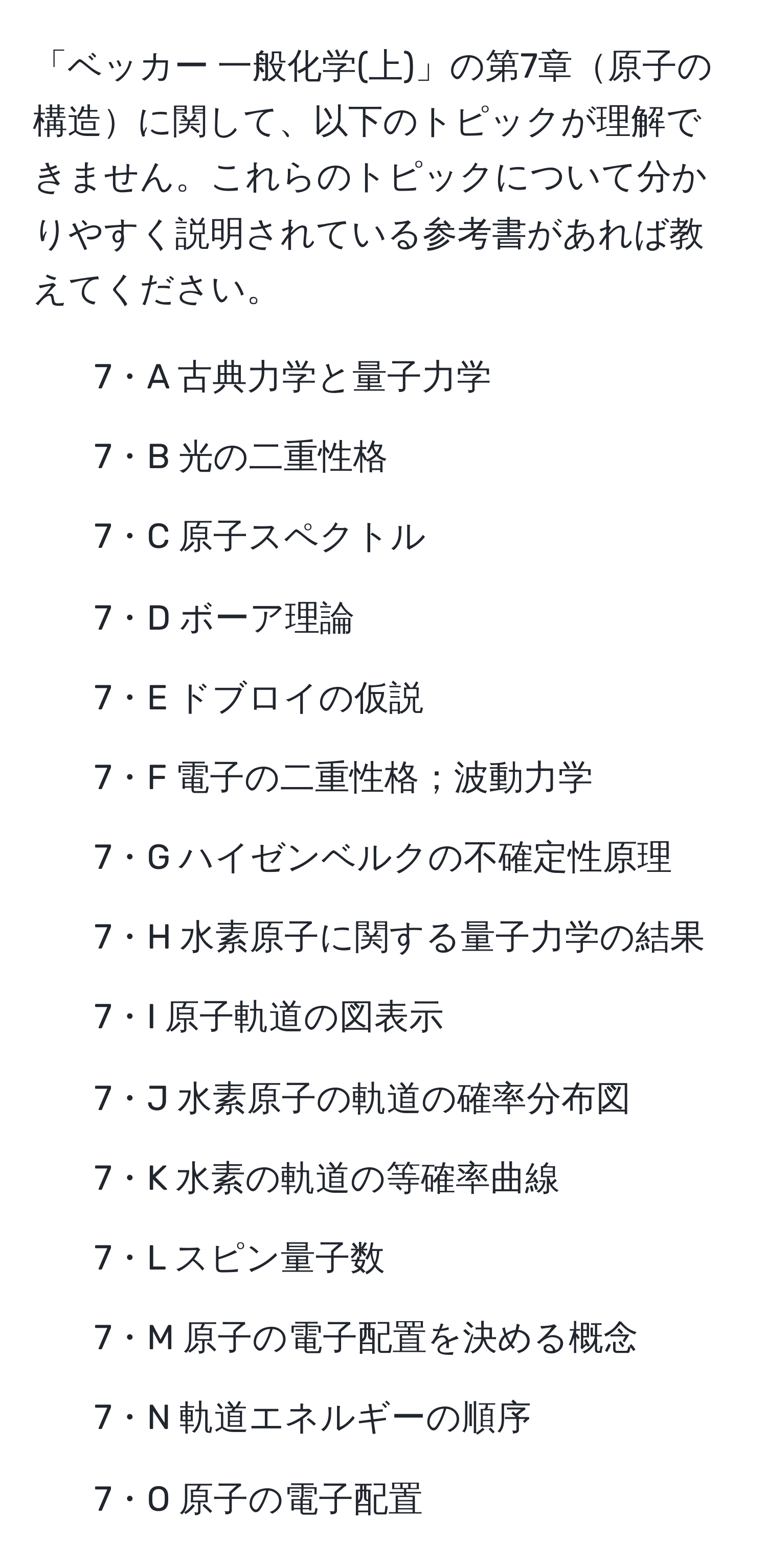 「ベッカー 一般化学(上)」の第7章原子の構造に関して、以下のトピックが理解できません。これらのトピックについて分かりやすく説明されている参考書があれば教えてください。
- 7・A 古典力学と量子力学
- 7・B 光の二重性格
- 7・C 原子スペクトル
- 7・D ボーア理論
- 7・E ドブロイの仮説
- 7・F 電子の二重性格；波動力学
- 7・G ハイゼンベルクの不確定性原理
- 7・H 水素原子に関する量子力学の結果
- 7・I 原子軌道の図表示
- 7・J 水素原子の軌道の確率分布図
- 7・K 水素の軌道の等確率曲線
- 7・L スピン量子数
- 7・M 原子の電子配置を決める概念
- 7・N 軌道エネルギーの順序
- 7・O 原子の電子配置