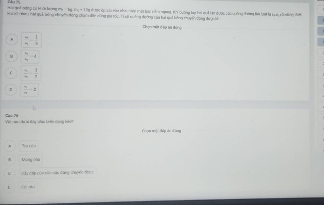 Hai quả bóng có khối lượng m_1=6g, m_2=12g được ép sát vào nhau trên mật bàn nằm ngang. Khi buông tay, hai quả lãn được các quảng đường lần lượt là sị rồi dừng, Biết
khi rời nhau, hai quả bóng chuyến động chặm dần cùng gia tốc. Tỉ số quãng đường của hai quả bóng chuyển động được là:
Chọn một đáp án đúng
A frac s_1s_2= 1/4 
B frac s_1s_2=4
C frac z_1z_2= 1/2 
D frac s_1s_2=2
Câu 76
Vật nào dưới đây chịu biến dạng kéo?
Chọn một đáp án đúng
A Trụ cầu
B Móng nhà
C Dáy cáp của căn cấu đang chuyến động
D Cột nhà