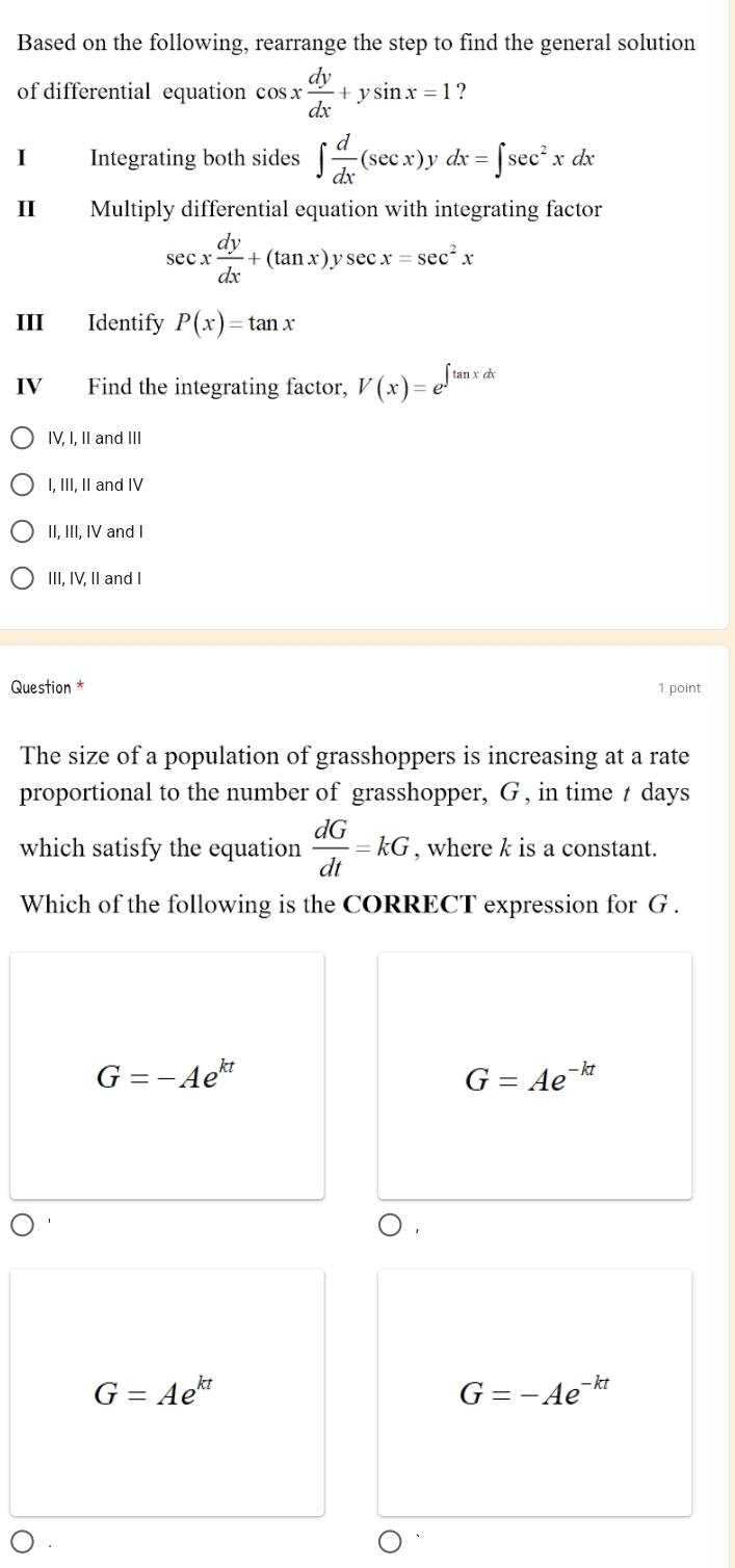 Based on the following, rearrange the step to find the general solution
of differential equation cos x dy/dx +ysin x=1 ?
I Integrating both sides ∈t  d/dx (sec x)] , dx=∈t sec^2xdx
Ⅱ₹ Multiply differential equation with integrating factor
sec x dy/dx +(tan x)ysec x=sec^2x
III Identify P(x)=tan x
IV Find the integrating factor, V(x)=e^(∈t tan xdx)
IV, I, II and III
I, III, II and IV
II, III, IV and I
III, IV, II and I
Question * 1 point
The size of a population of grasshoppers is increasing at a rate
proportional to the number of grasshopper, G , in time t days
which satisfy the equation  dG/dt =kG , where k is a constant.
Which of the following is the CORRECT expression for G.
G=-Ae^(kt)
G=Ae^(-kt)
)
G=Ae^(kt)
G=-Ae^(-kt)