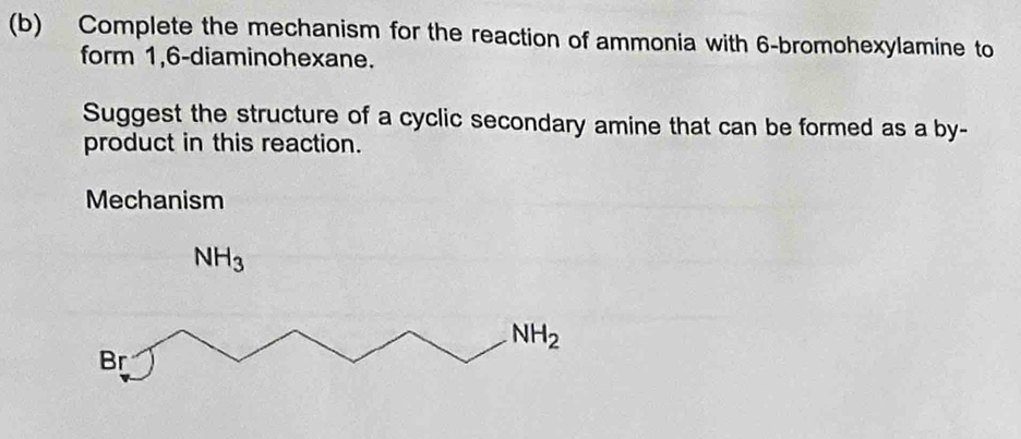 Complete the mechanism for the reaction of ammonia with 6 -bromohexylamine to 
form 1,6-diaminohexane. 
Suggest the structure of a cyclic secondary amine that can be formed as a by- 
product in this reaction. 
Mechanism
NH_3
NH_2
Br