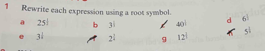 Rewrite each expression using a root symbol. 
a 25^(frac 1)2
b 3^(frac 1)3
40^(frac 1)5
d 6^(frac 1)2
5^(frac 2)9
e 3^(frac 1)8
2^(frac 3)4
g 12^(frac 2)3