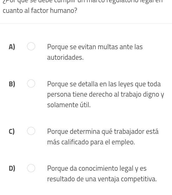 2Pol que se debe cumpir un marco reguiatono legar en
cuanto al factor humano?
A) Porque se evitan multas ante las
autoridades.
B) Porque se detalla en las leyes que toda
persona tiene derecho al trabajo digno y
solamente útil.
C) Porque determina qué trabajador está
más calificado para el empleo.
D) Porque da conocimiento legal y es
resultado de una ventaja competitiva.