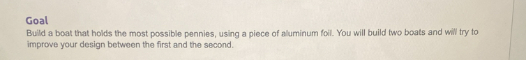 Goal 
Build a boat that holds the most possible pennies, using a piece of aluminum foil. You will build two boats and will try to 
improve your design between the first and the second.