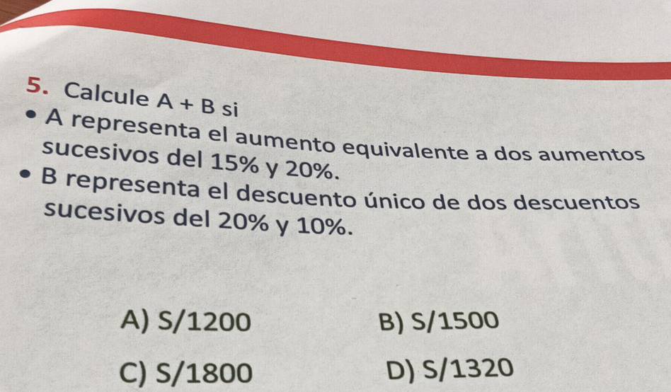 Calcule A+B si
A representa el aumento equivalente a dos aumentos
sucesivos del 15% y 20%.
B representa el descuento único de dos descuentos
sucesivos del 20% y 10%.
A) S/1200 B) S/1500
C) S/1800 D) S/1320