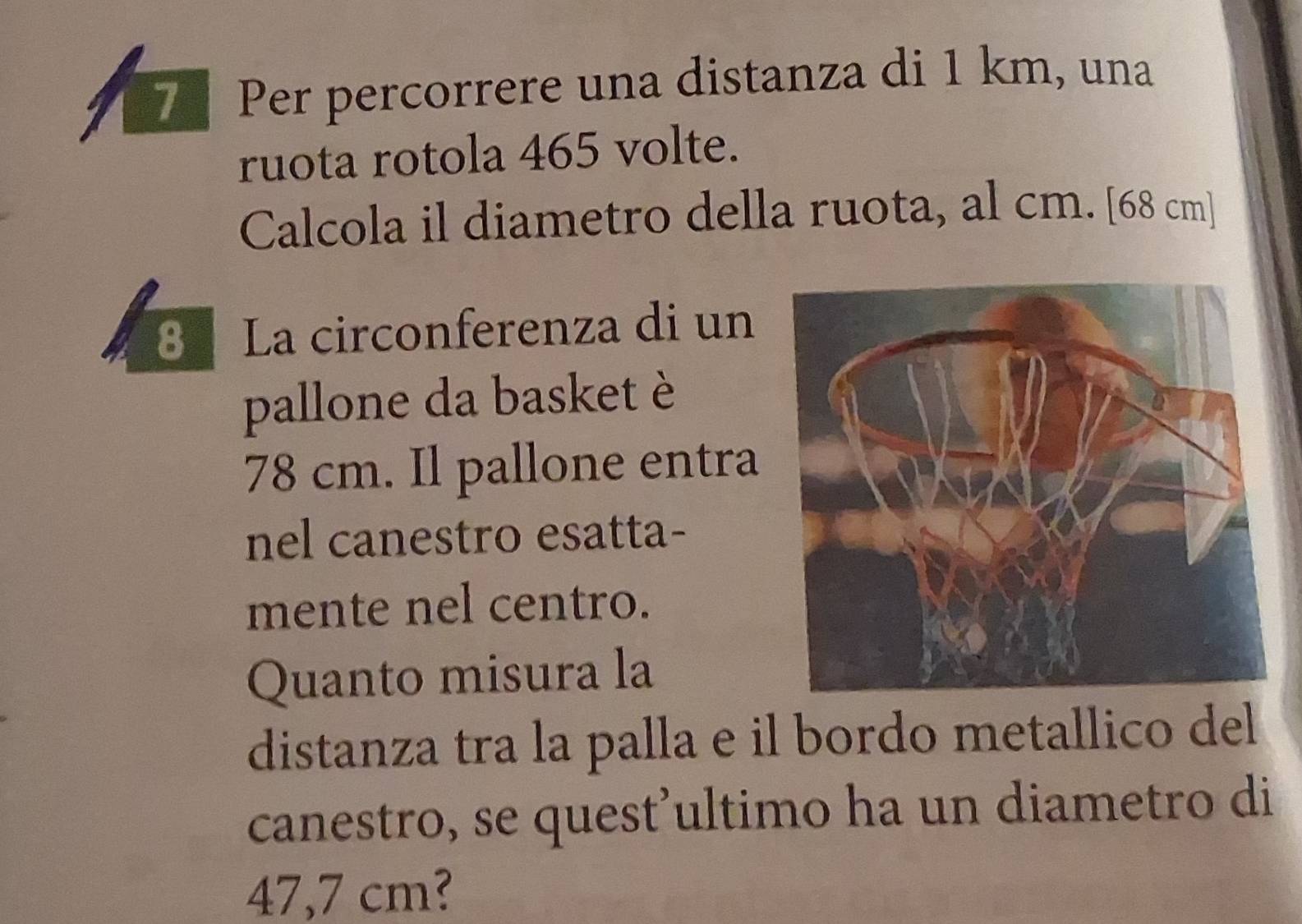 Per percorrere una distanza di 1 km, una 
ruota rotola 465 volte. 
Calcola il diametro della ruota, al cm. [ 68 cm ] 
8 La circonferenza di un 
pallone da basket è
78 cm. Il pallone entra 
nel canestro esatta- 
mente nel centro. 
Quanto misura la 
distanza tra la palla e il bordo metallico del 
canestro, se quest'ultimo ha un diametro di
47,7 cm?