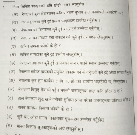 १. निम्न लिखित प्रशनहरूको अति छोटो उत्तर लेख्नहोस् 
(क) नेपालको कुल क्षेत्रफलको कति प्रतिशत भूभाग हाल वनक्षेत्रले ओगटेको छ?
(ख) वन जङगलका कुनै दुई प्रत्यक्ष फाइदाहरू उल्लेख गर्नुहोस्।
(ग) नेपालमा वन विनाशका कुनै दुई कारणहरू उल्लेख गर्नुहोस् ।
(घ) नेपालमा वन संरक्षण तथा संवर्द्धन गर्ने कुनै दुई उपायहरू लेख्नुहोस्
(ड) खनिज सम्पदा भनेको के हो ?
(च)  खनिज सम्पदाका कुनै दुई उपयोग लेख्नुहोस् ।
(छ)ॉनेपालमा उपलब्ध कुनै दुई खनिजको नाम र पाइने स्थान उल्लेख गर्नुहोस्
(ज) नेपालमा खनिज सम्पदाको समुचित विकास गर्न के गर्नुपर्ला कुनै दुई ओटा सुभाव दिलूहे
(झ) नेपालमा कुन कुन कार्यका लागि जलम्नोतको उपयोग भडर हेको छ, लेख्नुहोस्।
(ज) नेपालमा विद्युत् सेवाको पहुँच भएको जनसड्ख्या ति प्रतिशत छ?
(ट) हाल नेपालमा शुद्ध खानेपानीको सुविधा प्राप्त गरेको जनसइख्या प्रतिशत कत छ
(ठ) मानव संसाधन विकास भनेको के हो ?
(ड) कुनै चार ओटा मानव विकासका सूचकहरू उल्लेख गर्नुहोस्।
(ढ) मानव विकास सूचकाइकको अर्थ लेख्नुहोस् ।