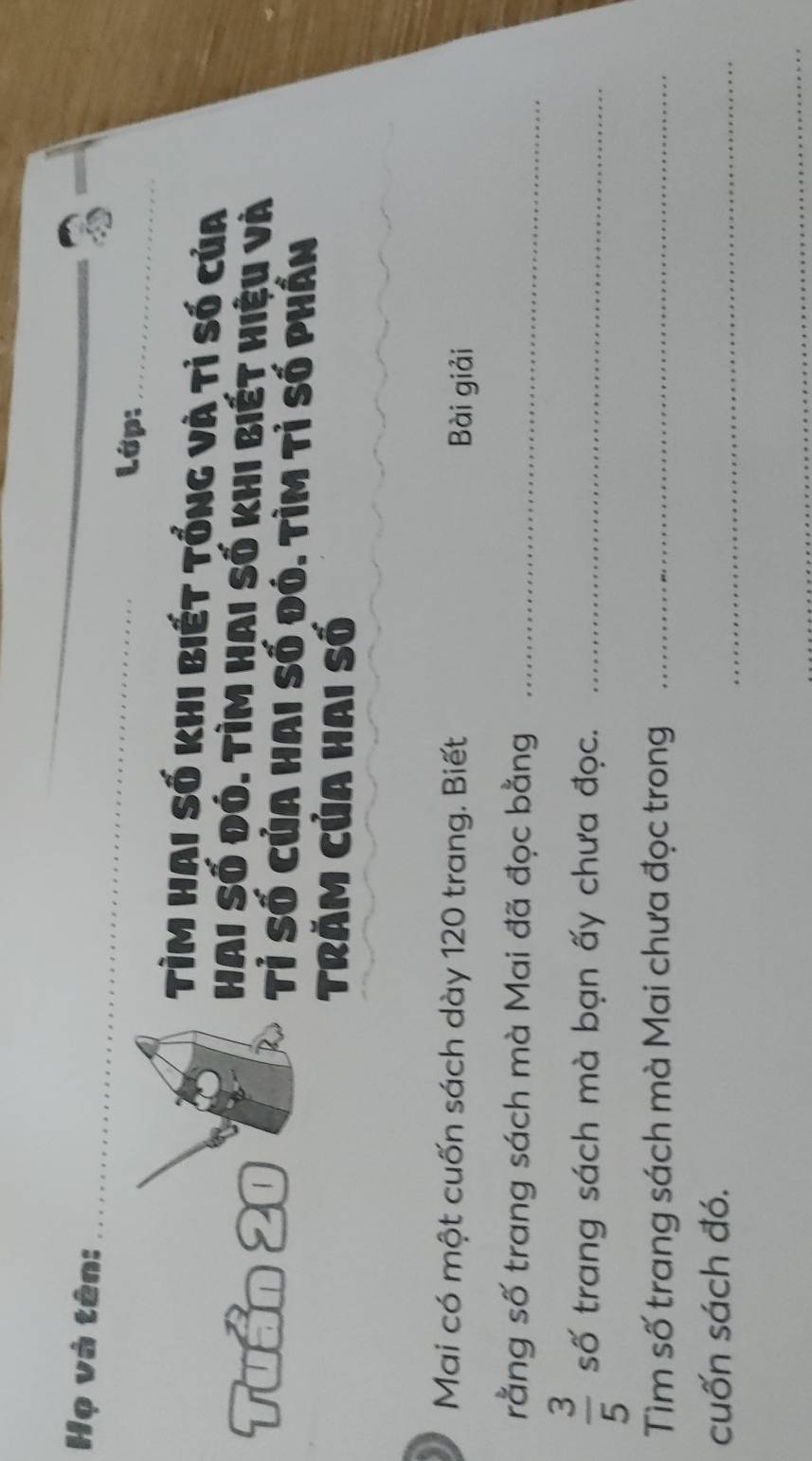 Họ và tên: _Lớp:_ 
TìM HAI Số khi biết tổng và tỉ số của 
Hai Số đó. tìm hai số khi biết hiệu và 
Tuần 20 Tỉ Số của hai số đó. Tìm tỉ số phần 
Trăm Của hai số 
Mai có một cuốn sách dày 120 trang. Biết 
Bài giải 
rằng số trang sách mà Mai đã đọc bằng_
 3/5  số trang sách mà bạn ấy chưa đọc._ 
Tìm số trang sách mà Mai chưa đọc trong_ 
cuốn sách đó. 
_ 
_
