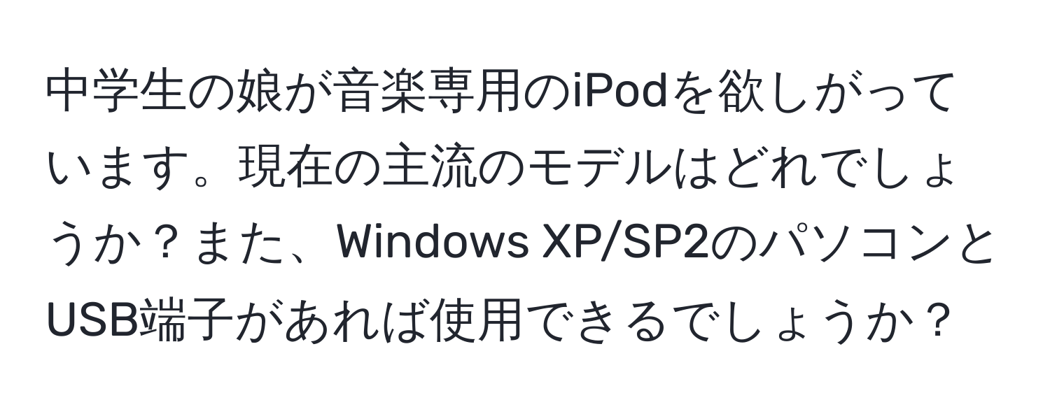 中学生の娘が音楽専用のiPodを欲しがっています。現在の主流のモデルはどれでしょうか？また、Windows XP/SP2のパソコンとUSB端子があれば使用できるでしょうか？