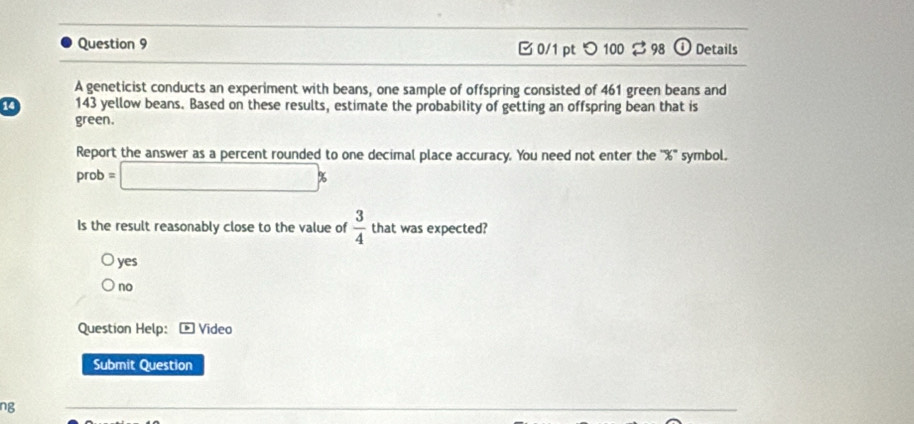 Details
B 0/1 pt つ 100 % 98 ①
A geneticist conducts an experiment with beans, one sample of offspring consisted of 461 green beans and
14 143 yellow beans. Based on these results, estimate the probability of getting an offspring bean that is
green.
Report the answer as a percent rounded to one decimal place accuracy. You need not enter the '' % '' symbol.
prob=□ %
Is the result reasonably close to the value of  3/4  that was expected?
yes
no
Question Help: Video
Submit Question
ng