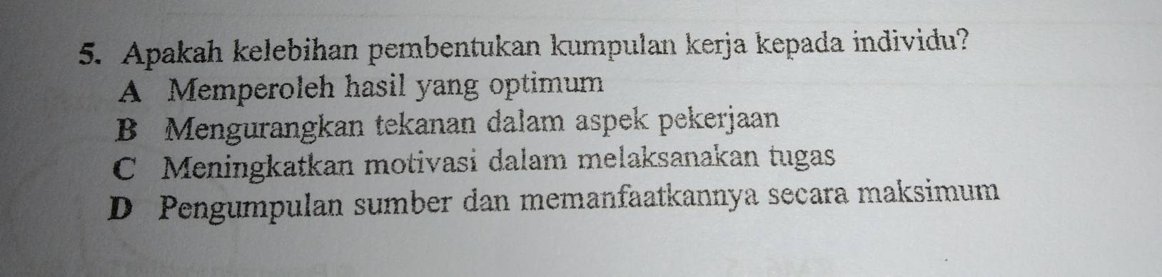 Apakah kelebihan pembentukan kumpulan kerja kepada individu?
A Memperoleh hasil yang optimum
B Mengurangkan tekanan dalam aspek pekerjaan
C Meningkatkan motivasi dalam melaksanakan tugas
D Pengumpulan sumber dan memanfaatkannya secara maksimum