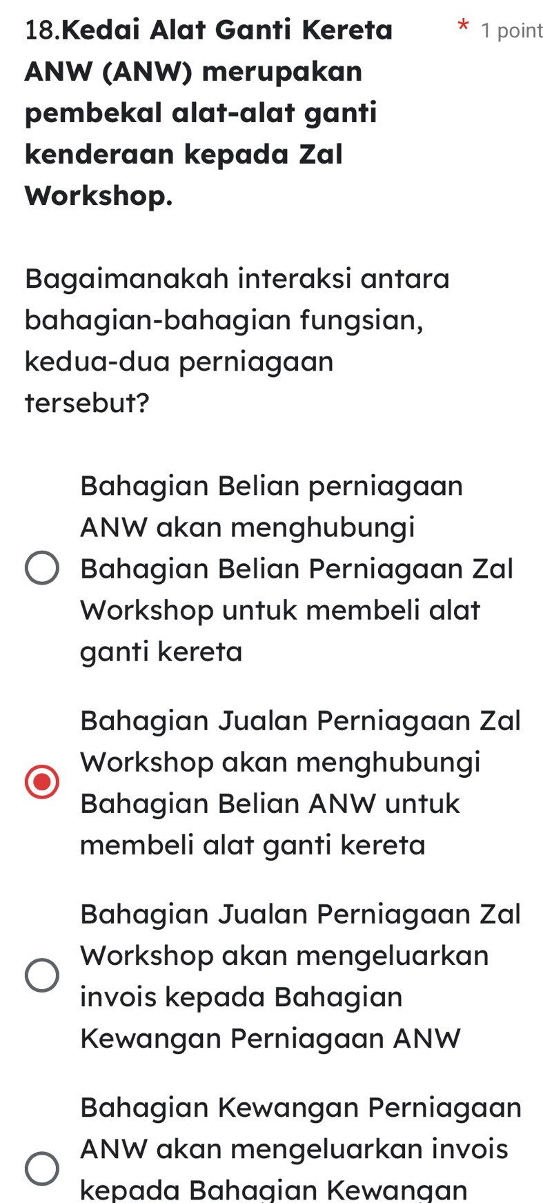 Kedai Alat Ganti Kereta 1 point
ANW (ANW) merupakan
pembekal alat-alat ganti
kenderaan kepada Zal
Workshop.
Bagaimanakah interaksi antara
bahagian-bahagian fungsian,
kedua-dua perniagaan
tersebut?
Bahagian Belian perniagaan
ANW akan menghubungi
Bahagian Belian Perniagaan Zal
Workshop untuk membeli alat
ganti kereta
Bahagian Jualan Perniagaan Zal
Workshop akan menghubungi
Bahagian Belian ANW untuk
membeli alat ganti kereta
Bahagian Jualan Perniagaan Zal
Workshop akan mengeluarkan
invois kepada Bahagian
Kewangan Perniagaan ANW
Bahagian Kewangan Perniagaan
ANW akan mengeluarkan invois
kepada Bahagian Kewangan