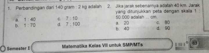 Perbandingan dari 140 gram : 2 kg adalah 2. Jika jarak sebenarnya adalah 40 km. Jarak
yang ditunjukkan peta dengan skala 1 :
a. 1:40 C. 7:10 50.000 adalah ... cm.
b. 1:70 d. 7:100 a. 20 c. 80
b. 40 d. 90
Semester I Matematika Kelas VII untuk SMP/MTs 63