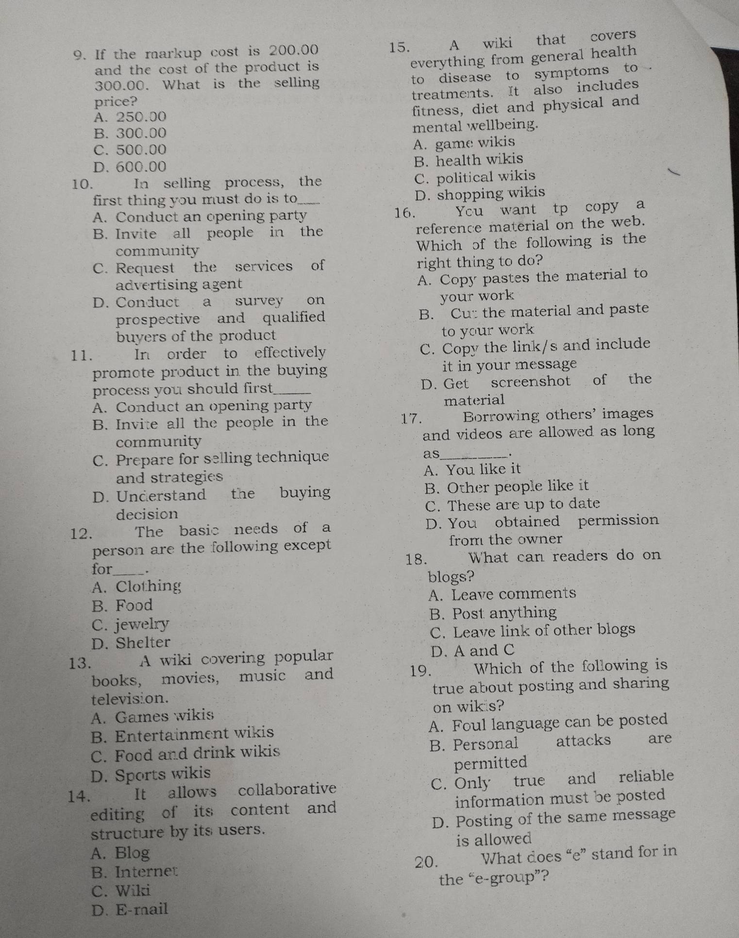 If the markup cost is 200.00
15. A wiki that covers
and the cost of the product is 
everything from general health 
300.00. What is the selling
to disease to symptoms to
treatments. It also includes
price?
A. 250.00
fitness, diet and physical and
B. 300.00 mental wellbeing.
C. 500.00
A. game wikis
D. 600.00
B. health wikis
10. In selling process, the
C. political wikis
first thing you must do is to D. shopping wikis
A. Conduct an opening party 16. Ycu want tp copy a
B. Invite all people in the
reference material on the web.
community Which of the following is the
C. Request the services of right thing to do?
advertising agent
A. Copy pastes the material to
D. Conduct a survey on
your work
prospective and qualified B. Cut the material and paste
buyers of the product to your work
11. In order to effectively C. Copy the link/s and include
promote product in the buying it in your message
process you should first ._ D. Get screenshot of the
A. Conduct an opening party material
17. .
B. Invite all the people in the Borrowing others' images
community and videos are allowed as long
C. Prepare for selling technique as_
.
and strategies A. You like it
D. Understand the buying B. Other people like it
decision C. These are up to date
12. The basic needs of a D. You obtained permission
person are the following except from the owner 
18. What can readers do on
for_ _.
blogs?
A. Clothing
B. Food A. Leave comments
B. Post anything
C. jewelry
C. Leave link of other blogs
D. Shelter
13. A wiki covering popular D. A and C
19.
books, movies, music and  Which of the following is
television. true about posting and sharing
A. Games wikis on wik s?
B. Entertainment wikis A. Foul language can be posted
C. Food and drink wikis B. Personal attacks are
D. Sports wikis
permitted
14. 、 It allows collaborative C. Only true and reliable
editing of its content and information must be posted
structure by its users. D. Posting of the same message
A. Blog is allowed 
20.
B. Internet What does “e” stand for in
C. Wiki the “e-group”?
D. E-mail