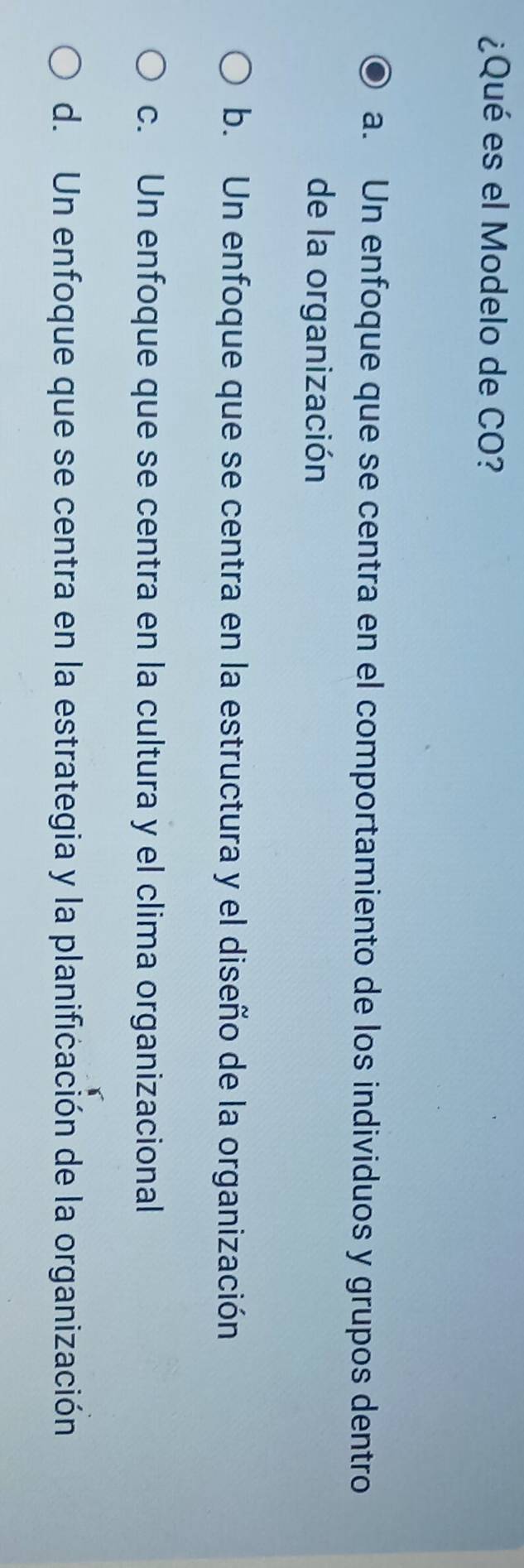 ¿Qué es el Modelo de CO?
a. Un enfoque que se centra en el comportamiento de los individuos y grupos dentro
de la organización
b. Un enfoque que se centra en la estructura y el diseño de la organización
c. Un enfoque que se centra en la cultura y el clima organizacional
d. Un enfoque que se centra en la estrategia y la planificación de la organización