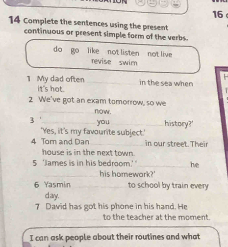 16 
14 Complete the sentences using the present 
continuous or present simple form of the verbs. 
do go like not listen not live 
revise swim 
H 
1 My dad often _in the sea when 
it's hot. 
2 We've got an exam tomorrow, so we 
__now. 
3 
_you_ history?' 
‘Yes, it’s my favourite subject.’ 
4 Tom and Dan _in our street. Their 
house is in the next town. 
5 ‘James is in his bedroom.’ ‘_ he 
his homework?' 
6 Yasmin to school by train every 
day. 
7 David has got his phone in his hand. He 
to the teacher at the moment. 
I can ask people about their routines and what