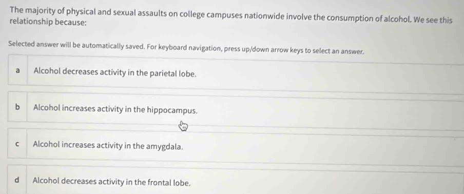 The majority of physical and sexual assaults on college campuses nationwide involve the consumption of alcohol. We see this
relationship because:
Selected answer will be automatically saved. For keyboard navigation, press up/down arrow keys to select an answer.
a Alcohol decreases activity in the parietal lobe.
bì Alcohol increases activity in the hippocampus.
C Alcohol increases activity in the amygdala.
d Alcohol decreases activity in the frontal lobe.