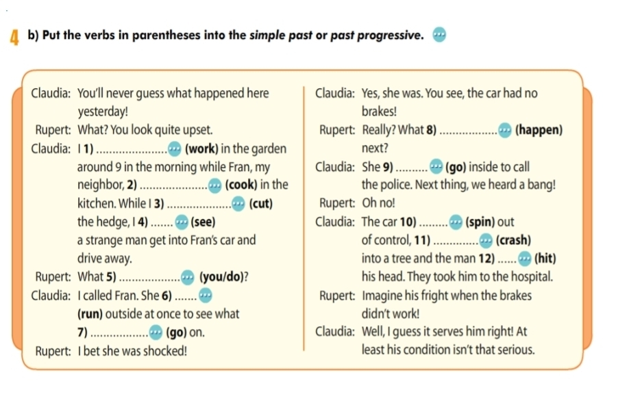 Put the verbs in parentheses into the simple past or past progressive. 
Claudia: You'll never guess what happened here Claudia: Yes, she was. You see, the car had no 
yesterday! brakes! 
Rupert: What? You look quite upset. Rupert: Really? What 8) _(happen) 
Claudia: I 1) _(work) in the garden next? 
around 9 in the morning while Fran, my Claudia: She 9) _(go) inside to call 
neighbor, 2) _(cook) in the the police. Next thing, we heard a bang! 
kitchen. While I 3) _(cut) Rupert: Oh no! 
the hedge, I 4) _(see) Claudia: The car 10)_ (spin) out 
a strange man get into Fran's car and of control, 11) _(crash) 
drive away. into a tree and the man 12) _(hit) 
Rupert: What 5) _(you/do)? his head. They took him to the hospital. 
Claudia: I called Fran. She 6) _Rupert: Imagine his fright when the brakes 
(run) outside at once to see what didn't work! 
7)_ (go) on. Claudia: Well, I guess it serves him right! At 
Rupert: I bet she was shocked! least his condition isn't that serious.