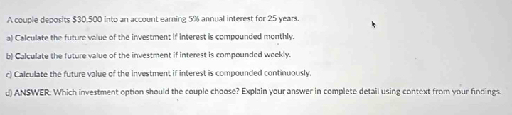 A couple deposits $30,500 into an account earning 5% annual interest for 25 years. 
a) Calculate the future value of the investment if interest is compounded monthly. 
b) Calculate the future value of the investment if interest is compounded weekly. 
c) Calculate the future value of the investment if interest is compounded continuously. 
d) ANSWER: Which investment option should the couple choose? Explain your answer in complete detail using context from your findings.