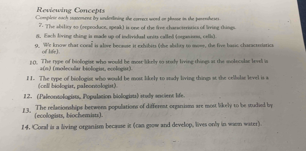 Reviewing Concepts 
Complete each statement by underlining the correct word or phrase in the parentheses. 
7. The ability to (reproduce, speak) is one of the five characteristics of living things. 
8. Each living thing is made up of individual units called (organisms, cells). 
9. We know that coral is alive because it exhibits (the ability to move, the five basic characteristics 
of life). 
10. The type of biologist who would be most likely to study living things at the molecular level is 
a(n) (molecular biologist, ecologist). 
11. The type of biologist who would be most likely to study living things at the cellular level is a 
(cell biologist, paleontologist). 
12. (Paleontologists, Population biologists) study ancient life. 
13. * The relationships between populations of different organisms are most likely to be studied by 
(ecologists, biochemists). 
14. Coral is a living organism because it (can grow and develop, lives only in warm water).