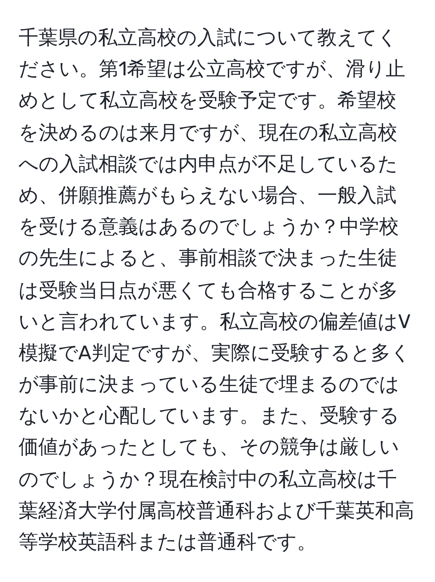 千葉県の私立高校の入試について教えてください。第1希望は公立高校ですが、滑り止めとして私立高校を受験予定です。希望校を決めるのは来月ですが、現在の私立高校への入試相談では内申点が不足しているため、併願推薦がもらえない場合、一般入試を受ける意義はあるのでしょうか？中学校の先生によると、事前相談で決まった生徒は受験当日点が悪くても合格することが多いと言われています。私立高校の偏差値はV模擬でA判定ですが、実際に受験すると多くが事前に決まっている生徒で埋まるのではないかと心配しています。また、受験する価値があったとしても、その競争は厳しいのでしょうか？現在検討中の私立高校は千葉経済大学付属高校普通科および千葉英和高等学校英語科または普通科です。