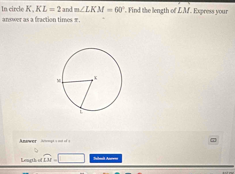 In circle K, KL=2 and m∠ LKM=60°. Find the length of LM. Express your 
answer as a fraction times π. 
Answer Attempt 1 out of 2 
Length of widehat LM=
Submit Answer