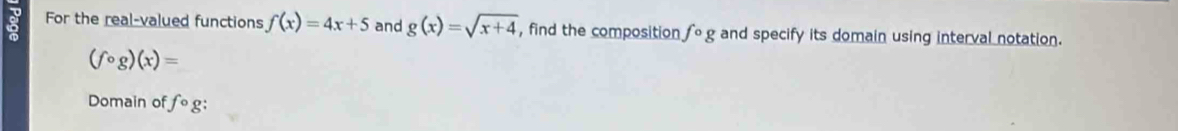 For the real-valued functions f(x)=4x+5 and g(x)=sqrt(x+4) , find the composition fcirc g and specify its domain using interval notation.
(fcirc g)(x)=
Domain of fcirc g;