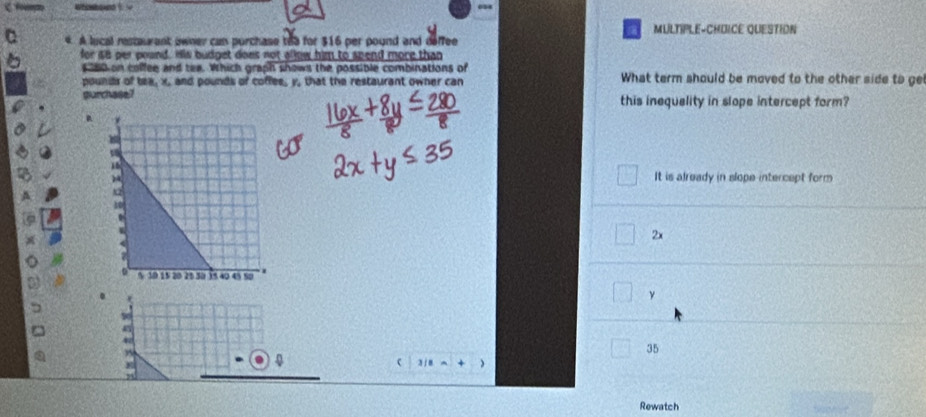 MULTIPLE-CHDICE QUESTION
4. A lucal restaurant owner can purchase th5 for $16 per pound and deffee
for so per pound. His budget does not allow him to spend more than
s a0 on colfee and tee. Which graph shows the possible combinations of What term should be moved to the other side to ge
poundr of tex, x, and pounds of coffes, y, that the restaurant owner can
gurchase? this inequality in slope intercept form?
It is already in slope intercept form
2x
γ
35
c 1/8a+()
Rewatch