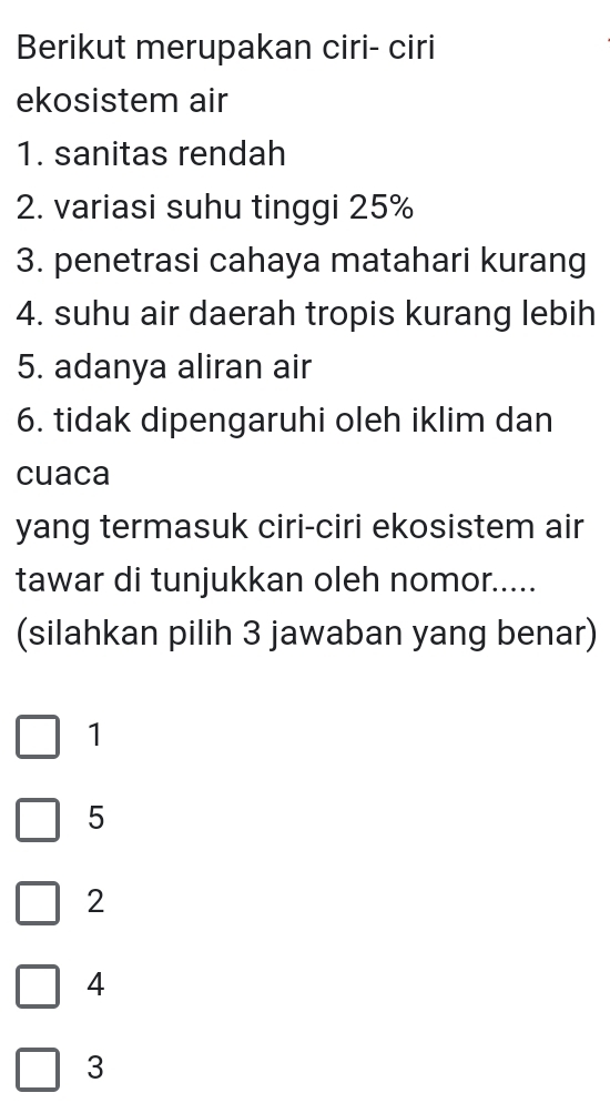 Berikut merupakan ciri- ciri
ekosistem air
1. sanitas rendah
2. variasi suhu tinggi 25%
3. penetrasi cahaya matahari kurang
4. suhu air daerah tropis kurang lebih
5. adanya aliran air
6. tidak dipengaruhi oleh iklim dan
cuaca
yang termasuk ciri-ciri ekosistem air
tawar di tunjukkan oleh nomor.....
(silahkan pilih 3 jawaban yang benar)
1
5
2
4
3