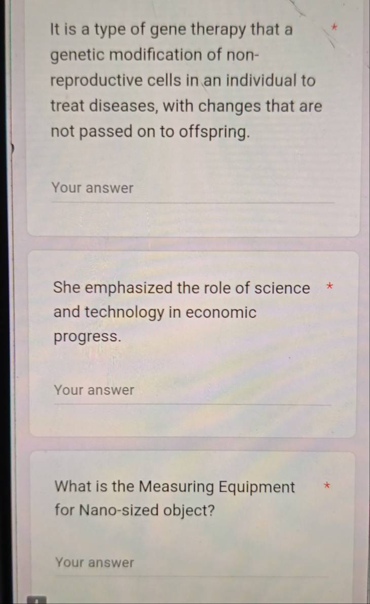 It is a type of gene therapy that a 
genetic modification of non- 
reproductive cells in an individual to 
treat diseases, with changes that are 
not passed on to offspring. 
Your answer 
She emphasized the role of science * 
and technology in economic 
progress. 
Your answer 
What is the Measuring Equipment * 
for Nano-sized object? 
Your answer