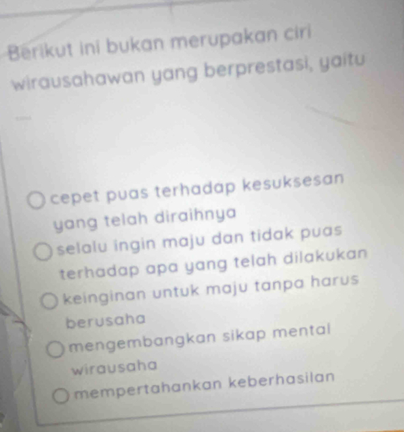 Berikut ini bukan merupakan ciri
wirausahawan yang berprestasi, yaitu
cepet puas terhadap kesuksesan
yang telah diraihnya
selalu ingin maju dan tidak puas 
terhadap apa yang telah dilakukan
keinginan untuk maju tanpa harus 
berusaha
mengembangkan sikap mental
wirausaha
mempertahankan keberhasilan