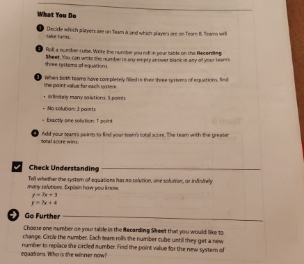 What You Do
11 Decide which players are on Team A and which players are on Team B. Teams will
take turns.
Roll a number cube. Write the number you rall in your table on the Recording
Sheet. You can write the number in any empty answer blank in any of your team's
three systems of equations.
When both teams have completely filled in their three systems of equations, find
the point value for each system.
Infinitely many solutions: 5 points
No solution: 3 points
. Exactly one solution: 1 point
4 Add your team's points to find your team's totall score. The team with the greater
total score wins.
V Check Understanding
Tell whether the system of equations has no solution, one solution, or infinitely
many solutions. Explain how you know.
y=7x+3
y=7x+4
Go Further
Choose one number on your table in the Recording Sheet that you would like to
change. Circle the number. Each team rolls the number cube until they get a new
number to replace the circled number. Find the point value for the new system of
equations. Who is the winner now?