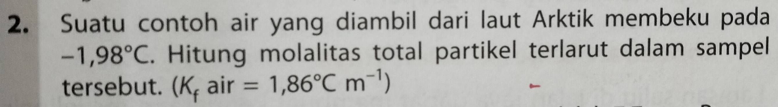 Suatu contoh air yang diambil dari laut Arktik membeku pada
-1,98°C. Hitung molalitas total partikel terlarut dalam sampel 
tersebut. (K_fair=1,86°Cm^(-1))