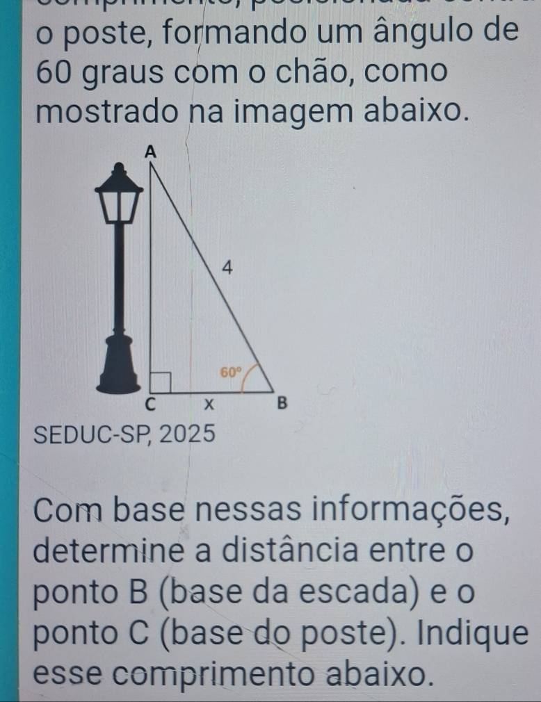 poste, formando um ângulo de
60 graus com o chão, como
mostrado na imagem abaixo.
SEDUC-SP 2025
Com base nessas informações,
determine a distância entre o
ponto B (base da escada) e o
ponto C (base do poste). Indique
esse comprimento abaixo.