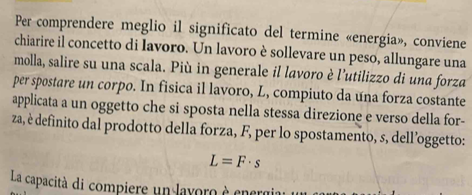 Per comprendere meglio il significato del termine «energia», conviene 
chiarire il concetto di lavoro. Un lavoro è sollevare un peso, allungare una 
molla, salire su una scala. Più in generale il lavoro è l’utilizzo di una forza 
per spostare un corpo. In fisica il lavoro, L, compiuto da una forza costante 
applicata a un oggetto che si sposta nella stessa direzione e verso della for- 
za, è definito dal prodotto della forza, F, per lo spostamento, s, dell’oggetto:
L=F· s
La capacità di compiere un layoro è energia