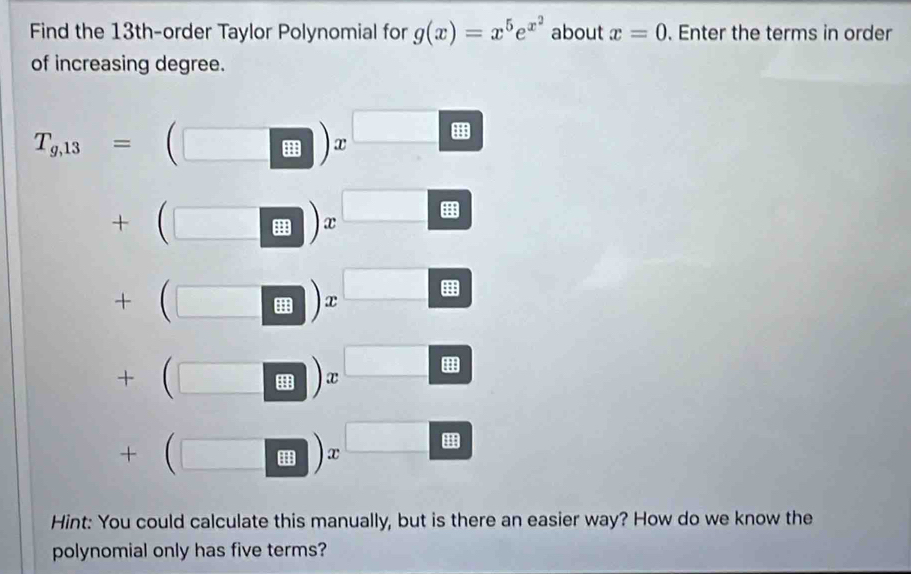 Find the 13th -order Taylor Polynomial for g(x)=x^5e^(x^2) about x=0. Enter the terms in order 
of increasing degree.
T_g,13=(□ )x^(□)
+beginpmatrix □ endpmatrix x^(□)
+beginpmatrix □ endpmatrix x^(□)
+beginpmatrix □ -□ endpmatrix x^(□)
+beginpmatrix □  □ endpmatrix x^(□)
Hint: You could calculate this manually, but is there an easier way? How do we know the 
polynomial only has five terms?