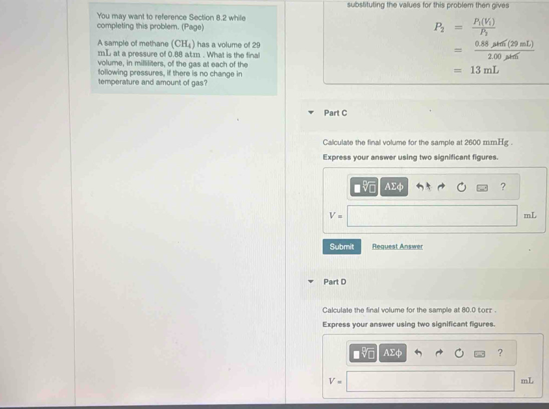 substituting the values for this problem then gives 
You may want to reference Section 8.2 while 
completing this problem. (Page)
P_2=frac P_1(V_1)P_2
A sample of methane (CH_4) has a volume of 29
mL at a pressure of 0.88 atm. What is the final
= (0.88mu m(29mL))/2.00mu m 
volume, in milliliters, of the gas at each of the 
following pressures, if there is no change in
=13mL
temperature and amount of gas? 
Part C 
Calculate the final volume for the sample at 2600 mmHg. 
Express your answer using two significant figures.
AΣφ ?
V=
mL
Submit Request Answer 
Part D 
Calculate the final volume for the sample at 80.0 torr. 
Express your answer using two significant figures.
□ sqrt[□](□ ) AΣφ ?
V=
mL