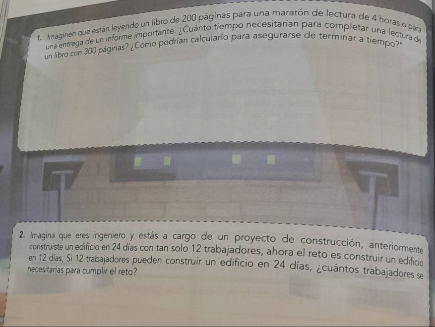 Imaginen que están leyendo un libro de 200 páginas para una maratón de lectura de 4 horas o para 
una entrega de un informe importante. ¿Cuánto tiempo necesitarían para completar una lectura de 
un libro con 300 páginas? ¿Cómo podrían calcularlo para asegurarse de terminar a tiempo? 
2. Imagina que eres ingeniero y estás a cargo de un proyecto de construcción, anteriormente 
construiste un edificio en 24 días con tan solo 12 trabajadores, ahora el reto es construir un edificio 
en 12 días, Si 12 trabajadores pueden construir un edificio en 24 días, ¿cuántos trabajadores se 
necesitarías para cumplir el reto?